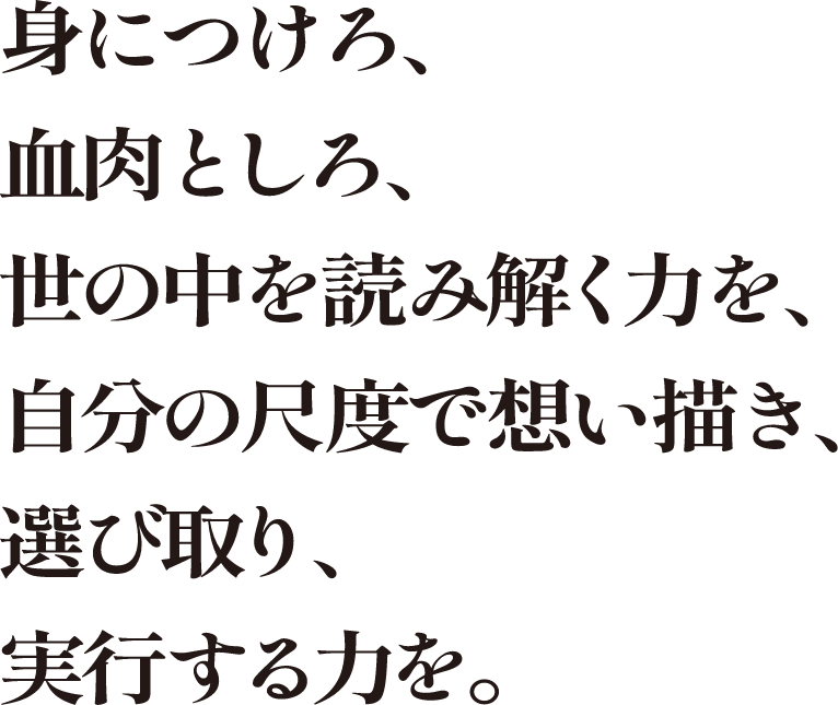 身につけろ、血肉としろ、世の中を読み解く力を、自分の尺度で想い描き、選び取り、実行する力を。