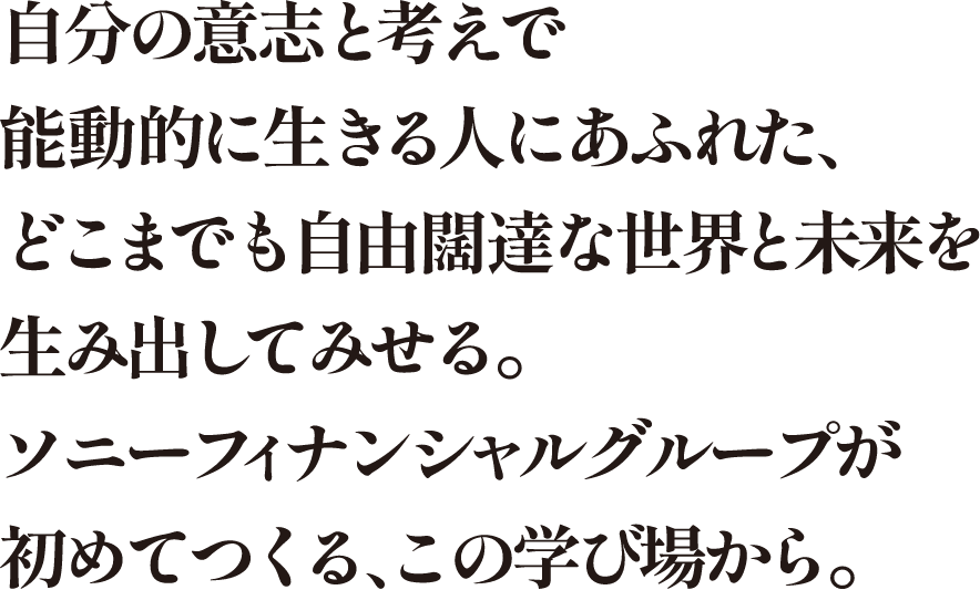 自分の意志と考えで能動的に生きる人にあふれた、どこまでも自由闊達な世界と未来を生み出して見せる。ソニーフィナンシャルグループが初めてつくる、この学び場から。